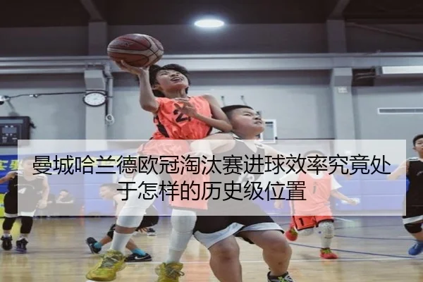 曼城哈兰德欧冠淘汰赛进球效率究竟处于怎样的历史级位置
