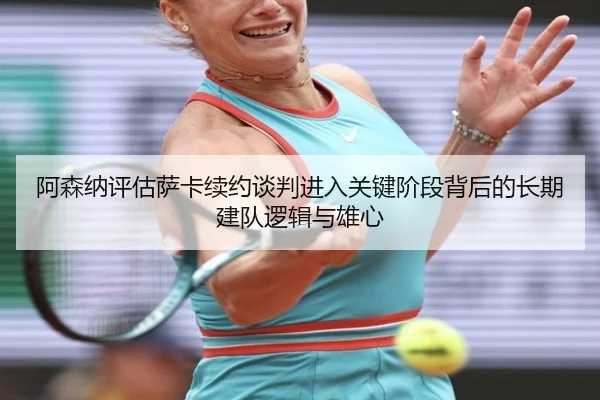 阿森纳评估萨卡续约谈判进入关键阶段背后的长期建队逻辑与雄心