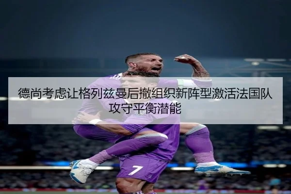 德尚考虑让格列兹曼后撤组织新阵型激活法国队攻守平衡潜能