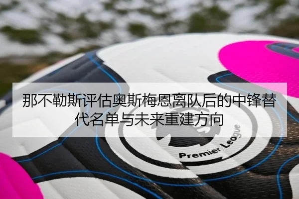 那不勒斯评估奥斯梅恩离队后的中锋替代名单与未来重建方向