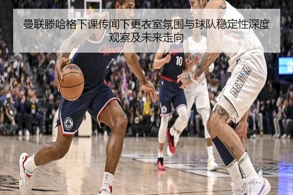 曼联滕哈格下课传闻下更衣室氛围与球队稳定性深度观察及未来走向