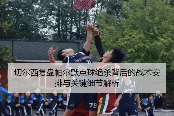 切尔西复盘帕尔默点球绝杀背后的战术安排与关键细节解析