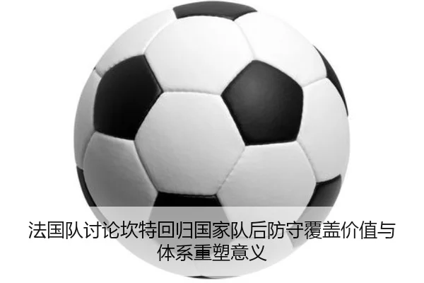 法国队讨论坎特回归国家队后防守覆盖价值与体系重塑意义