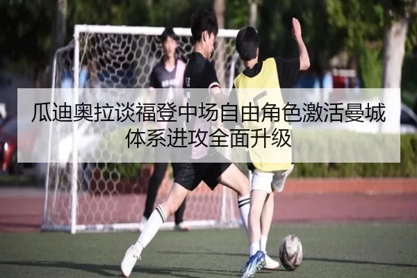 瓜迪奥拉谈福登中场自由角色激活曼城体系进攻全面升级